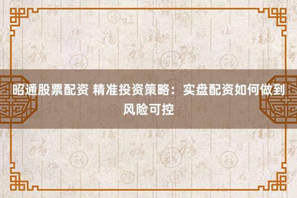 昭通股票配资 精准投资策略：实盘配资如何做到风险可控