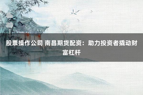 股票操作公司 南昌期货配资：助力投资者撬动财富杠杆
