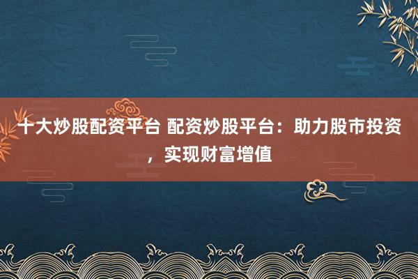 十大炒股配资平台 配资炒股平台：助力股市投资，实现财富增值