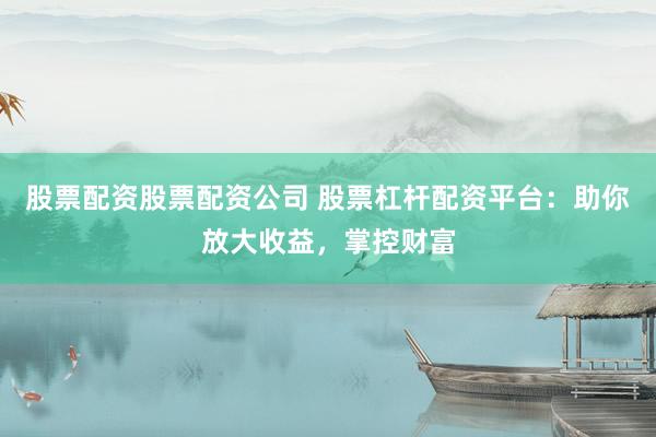 股票配资股票配资公司 股票杠杆配资平台：助你放大收益，掌控财富