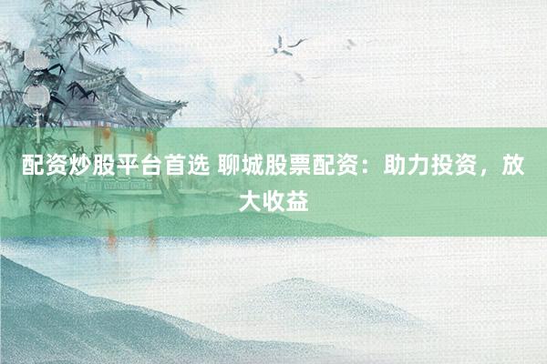 配资炒股平台首选 聊城股票配资：助力投资，放大收益