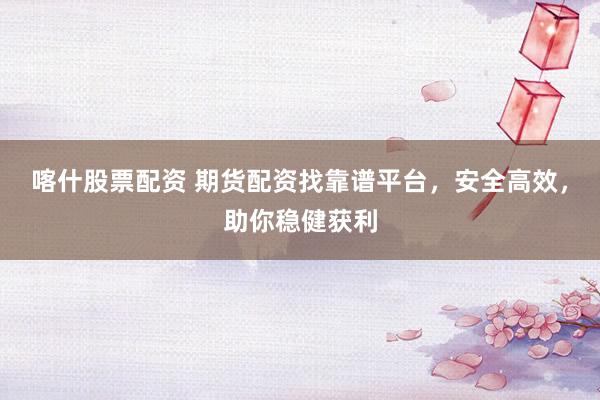 喀什股票配资 期货配资找靠谱平台，安全高效，助你稳健获利