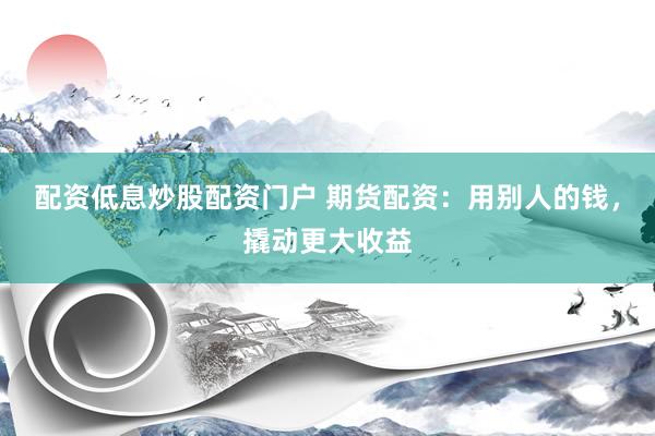 配资低息炒股配资门户 期货配资：用别人的钱，撬动更大收益