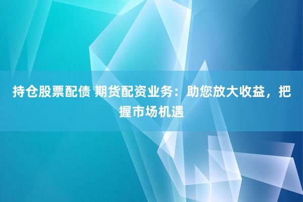 持仓股票配债 期货配资业务：助您放大收益，把握市场机遇