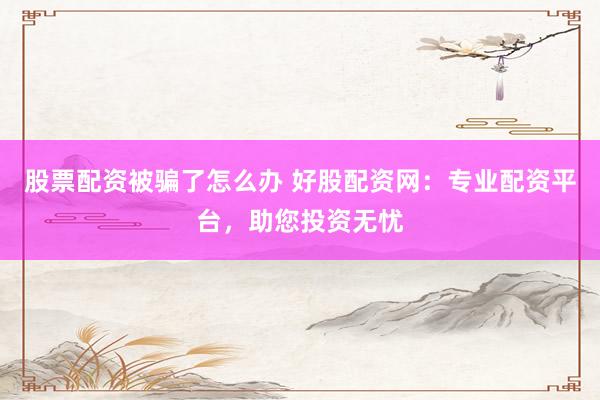 股票配资被骗了怎么办 好股配资网：专业配资平台，助您投资无忧