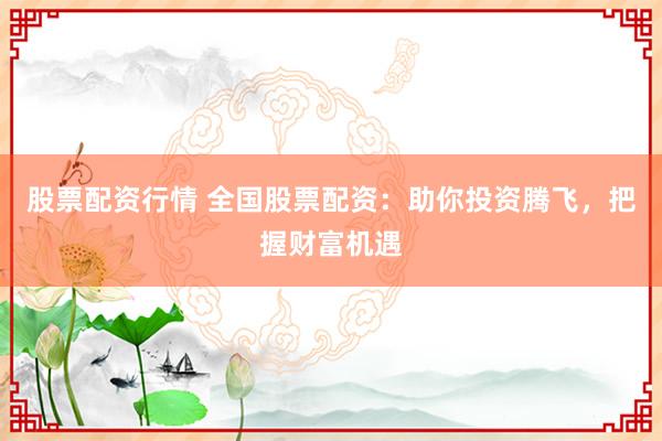 股票配资行情 全国股票配资：助你投资腾飞，把握财富机遇