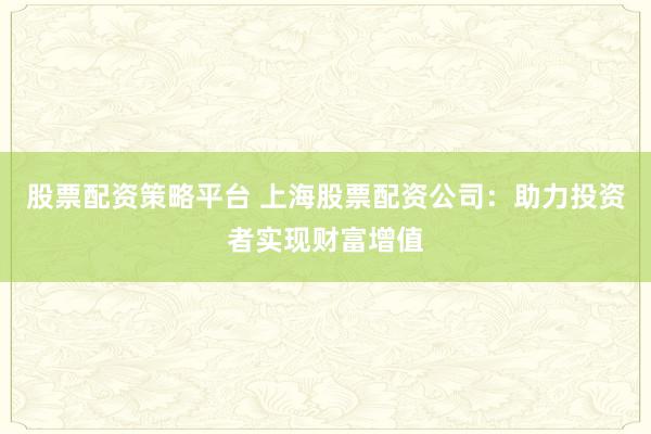 股票配资策略平台 上海股票配资公司：助力投资者实现财富增值