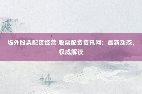 场外股票配资经营 股票配资资讯网：最新动态，权威解读