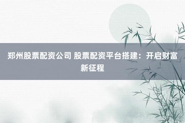 郑州股票配资公司 股票配资平台搭建：开启财富新征程