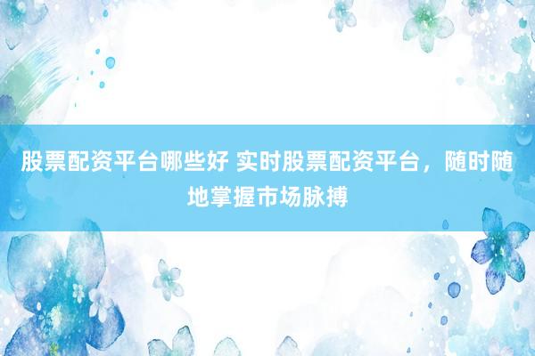 股票配资平台哪些好 实时股票配资平台，随时随地掌握市场脉搏