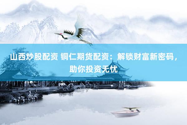 山西炒股配资 铜仁期货配资：解锁财富新密码，助你投资无忧