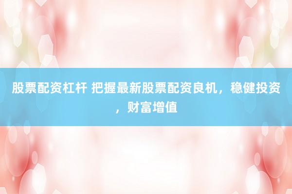 股票配资杠杆 把握最新股票配资良机，稳健投资，财富增值