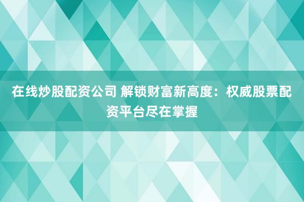在线炒股配资公司 解锁财富新高度：权威股票配资平台尽在掌握