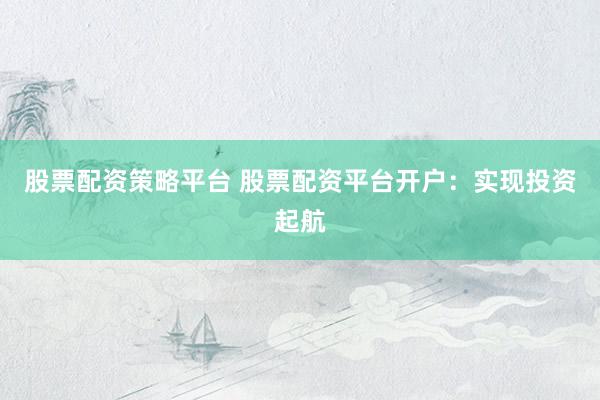 股票配资策略平台 股票配资平台开户：实现投资起航