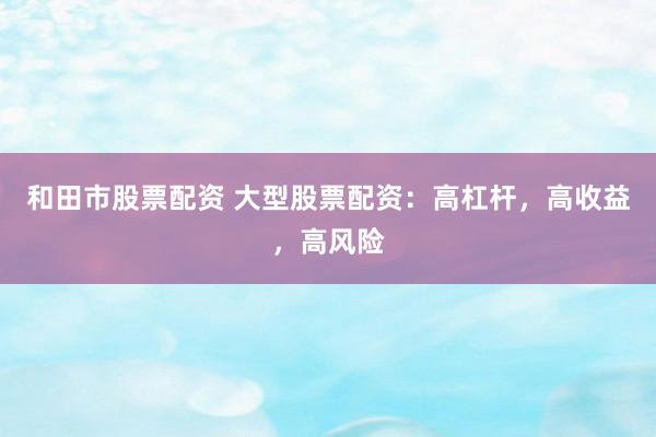 和田市股票配资 大型股票配资：高杠杆，高收益，高风险