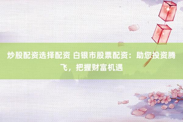 炒股配资选择配资 白银市股票配资：助您投资腾飞，把握财富机遇
