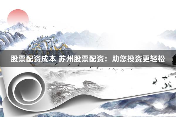 股票配资成本 苏州股票配资：助您投资更轻松