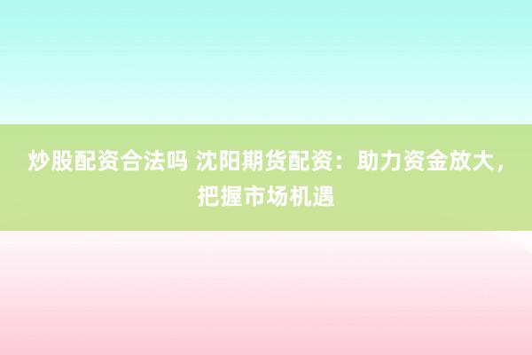 炒股配资合法吗 沈阳期货配资：助力资金放大，把握市场机遇