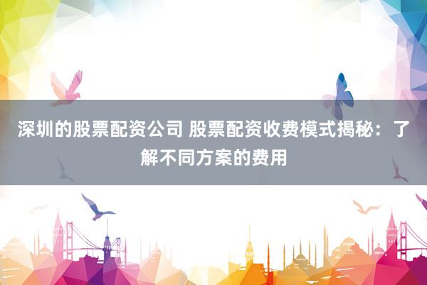 深圳的股票配资公司 股票配资收费模式揭秘：了解不同方案的费用