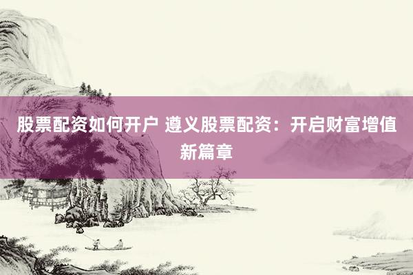 股票配资如何开户 遵义股票配资：开启财富增值新篇章
