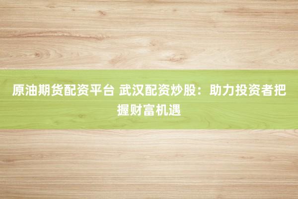原油期货配资平台 武汉配资炒股：助力投资者把握财富机遇
