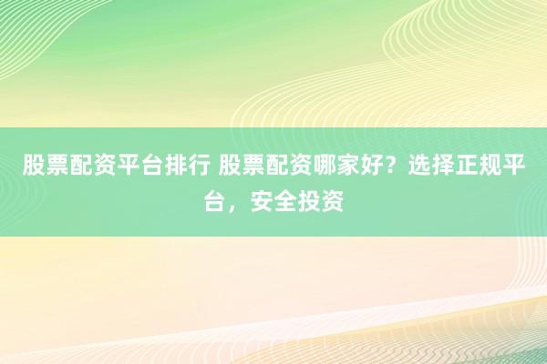股票配资平台排行 股票配资哪家好？选择正规平台，安全投资