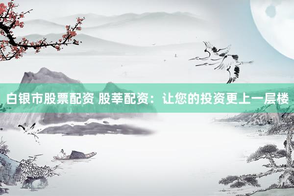 白银市股票配资 股莘配资：让您的投资更上一层楼
